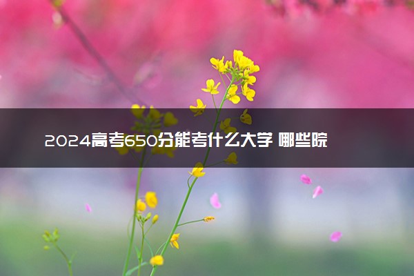 2024高考650分能考什么大学 哪些院校含金量高