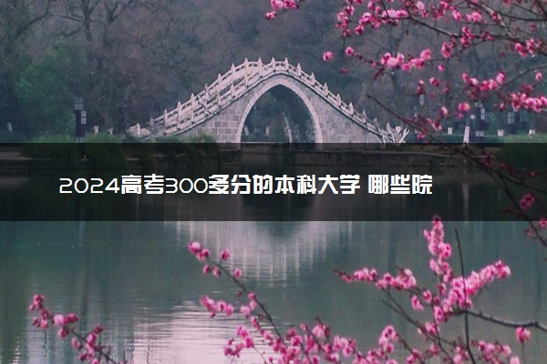 2024高考300多分的本科大学 哪些院校低分能捡漏