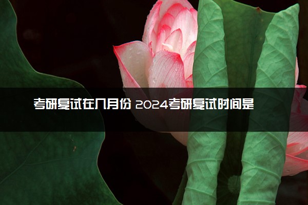 考研复试在几月份 2024考研复试时间是什么时候