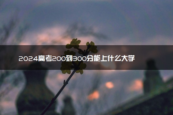 2024高考200到300分能上什么大学 推荐院校名单