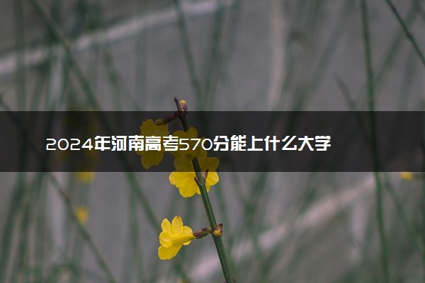 2024年河南高考570分能上什么大学 有哪些推荐