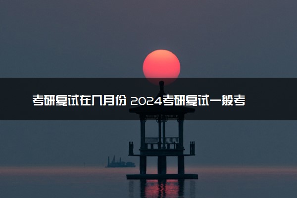 考研复试在几月份 2024考研复试一般考什么