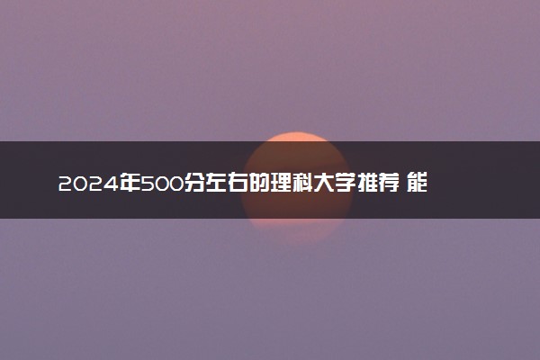 2024年500分左右的理科大学推荐 能上哪些学校