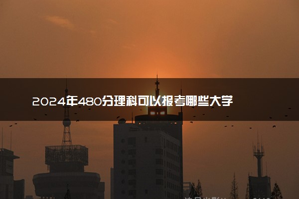 2024年480分理科可以报考哪些大学 能上什么学校