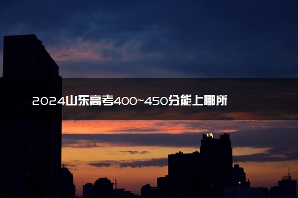 2024山东高考400~450分能上哪所大学 有什么推荐