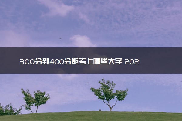 300分到400分能考上哪些大学 2024哪些值得报考