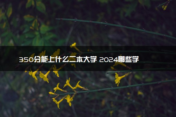 350分能上什么二本大学 2024哪些学校容易考值得报