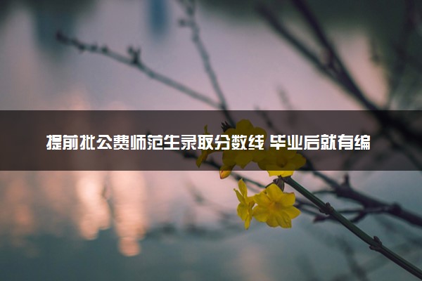 提前批公费师范生录取分数线 毕业后就有编制吗