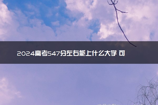 2024高考547分左右能上什么大学 可以报考的院校名单