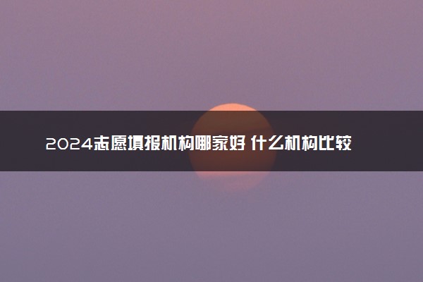 2024志愿填报机构哪家好 什么机构比较靠谱