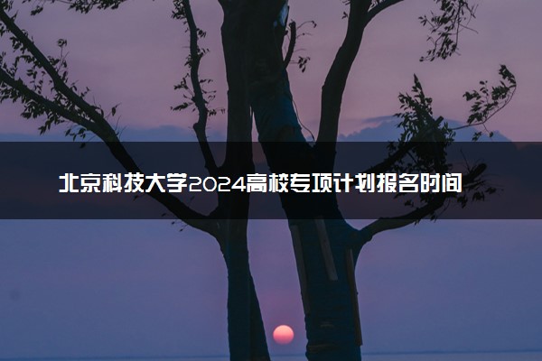 北京科技大学2024高校专项计划报名时间 几号截止