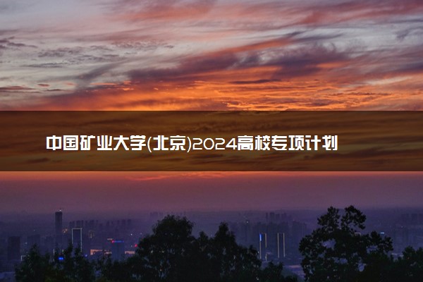 中国矿业大学（北京）2024高校专项计划报名时间 几号截止