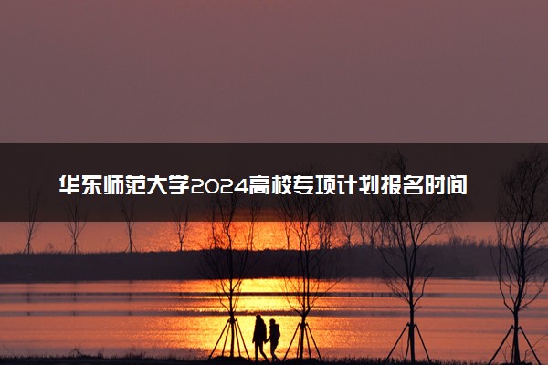 华东师范大学2024高校专项计划报名时间 几号截止