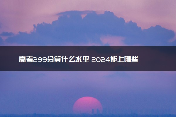 高考299分算什么水平 2024能上哪些大学