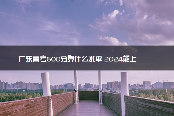 广东高考600分算什么水平 2024能上哪些大学