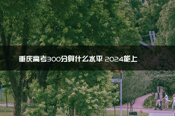 重庆高考300分算什么水平 2024能上哪些大学