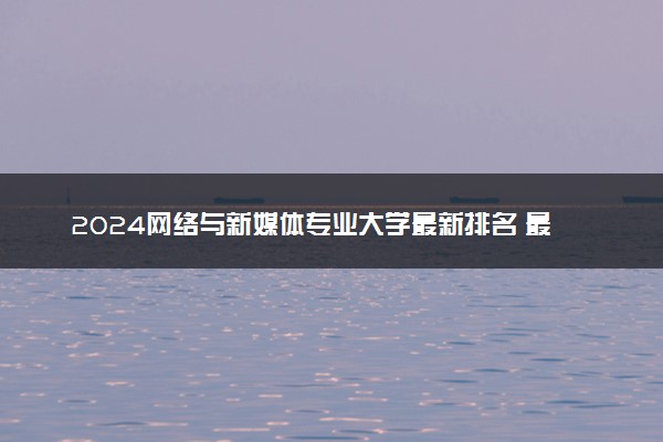 2024网络与新媒体专业大学最新排名 最好的50所大学排行榜