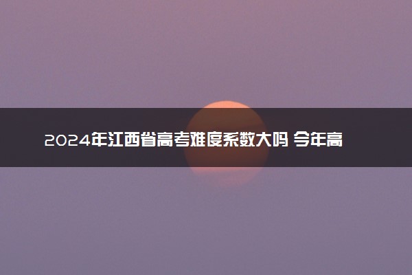 2024年江西省高考难度系数大吗 今年高考难度趋势预测