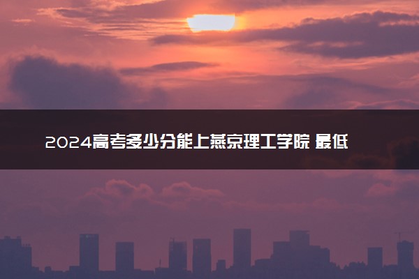 2024高考多少分能上燕京理工学院 最低分数线和位次