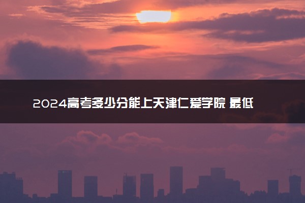 2024高考多少分能上天津仁爱学院 最低分数线和位次