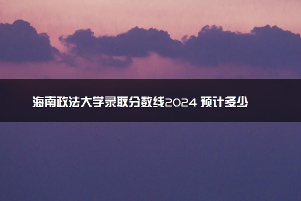 海南政法大学录取分数线2024 预计多少分能上