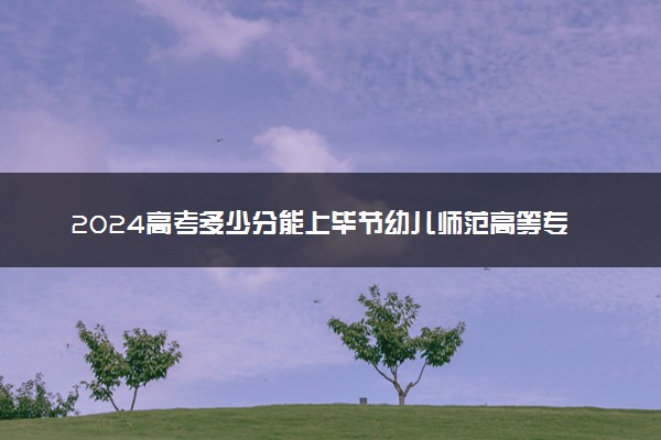 2024高考多少分能上毕节幼儿师范高等专科学校 最低分数线和位次