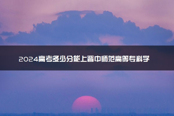 2024高考多少分能上晋中师范高等专科学校 最低分数线和位次