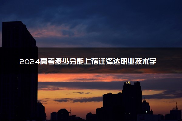 2024高考多少分能上宿迁泽达职业技术学院 最低分数线和位次