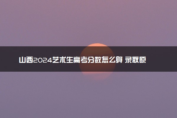 山西2024艺术生高考分数怎么算 录取原则是什么