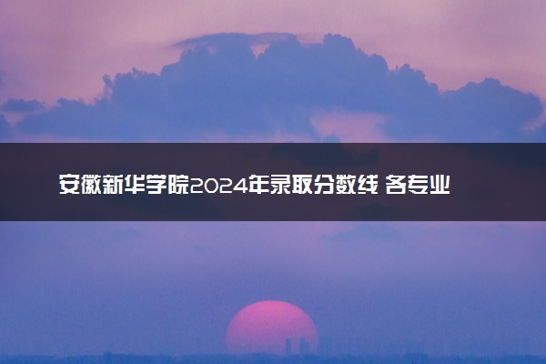 安徽新华学院2024年录取分数线 各专业录取最低分及位次