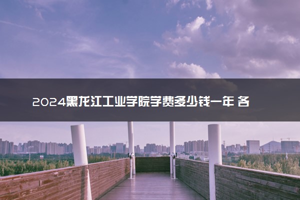 2024黑龙江工业学院学费多少钱一年 各专业收费标准