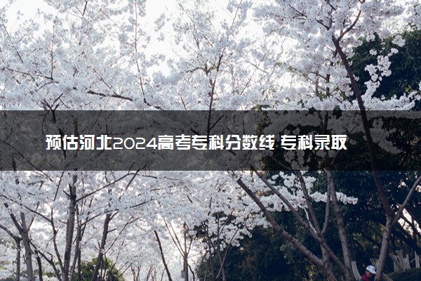 预估河北2024高考专科分数线 专科录取分数线预测多少分