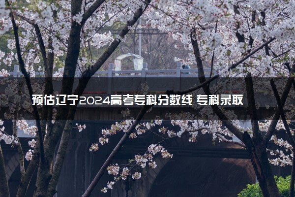 预估辽宁2024高考专科分数线 专科录取分数线预测多少分