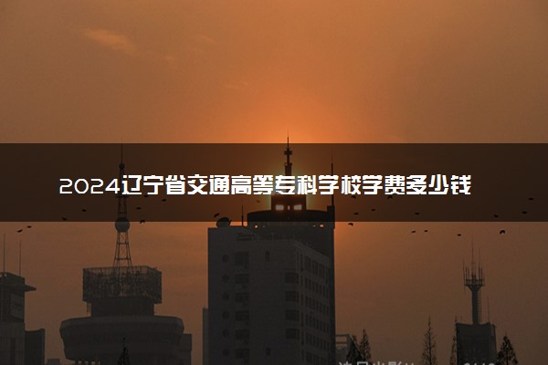 2024辽宁省交通高等专科学校学费多少钱一年 各专业收费标准