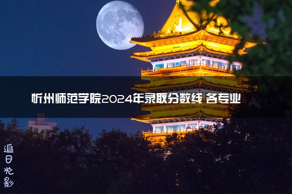 忻州师范学院2024年录取分数线 各专业录取最低分及位次