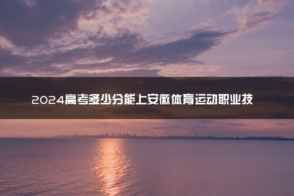 2024高考多少分能上安徽体育运动职业技术学院 最低分数线和位次