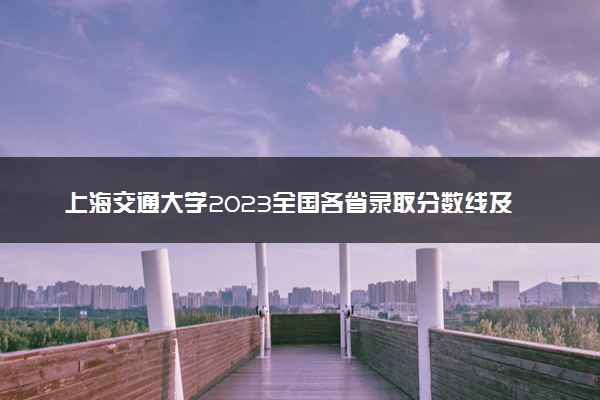 上海交通大学2023全国各省录取分数线及最低位次 高考多少分能上