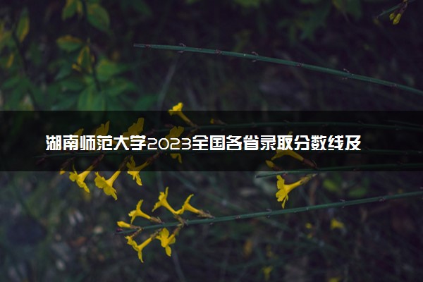 湖南师范大学2023全国各省录取分数线及最低位次 高考多少分能上