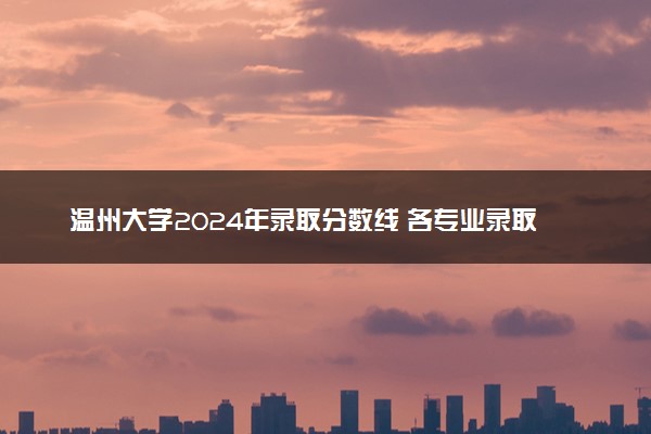 温州大学2024年录取分数线 各专业录取最低分及位次