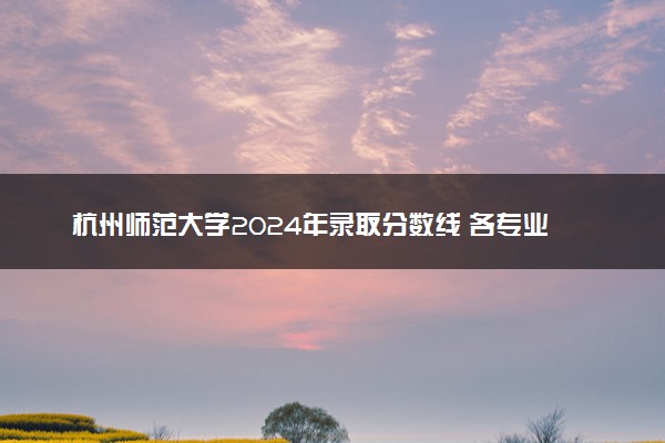 杭州师范大学2024年录取分数线 各专业录取最低分及位次