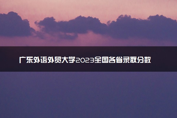 广东外语外贸大学2023全国各省录取分数线及最低位次 高考多少分能上