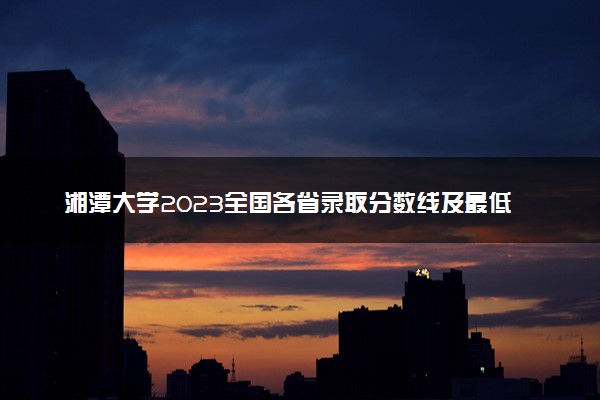 湘潭大学2023全国各省录取分数线及最低位次 高考多少分能上