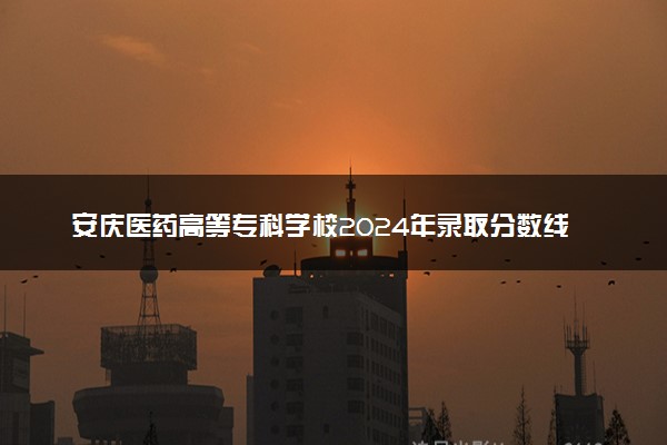 安庆医药高等专科学校2024年录取分数线 各专业录取最低分及位次