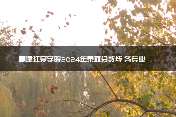 福建江夏学院2024年录取分数线 各专业录取最低分及位次