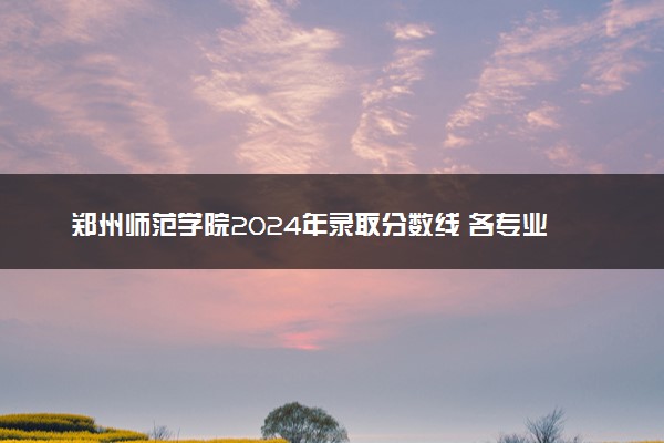 郑州师范学院2024年录取分数线 各专业录取最低分及位次