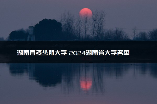 湖南有多少所大学 2024湖南省大学名单一览表