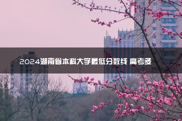2024湖南省本科大学最低分数线 高考多少分能上