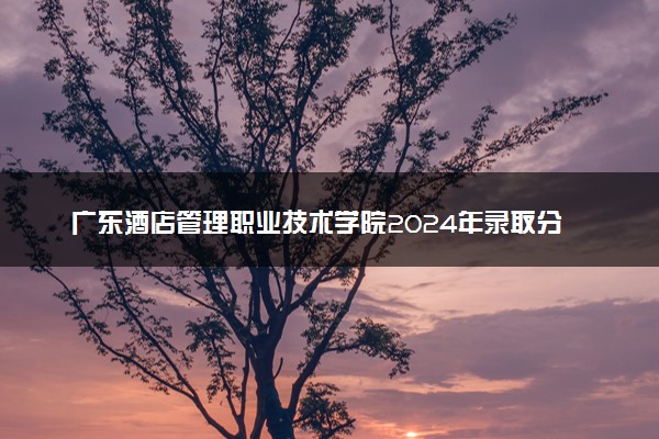 广东酒店管理职业技术学院2024年录取分数线 各专业录取最低分及位次