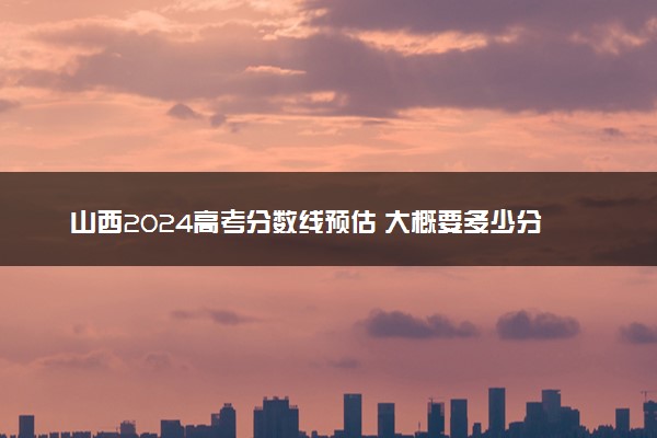 山西2024高考分数线预估 大概要多少分