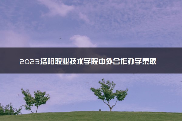 2023洛阳职业技术学院中外合作办学录取分数线 最低多少分能上